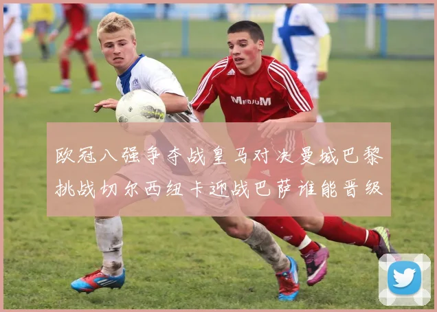 欧冠八强争夺战皇马对决曼城巴黎挑战切尔西纽卡迎战巴萨谁能晋级