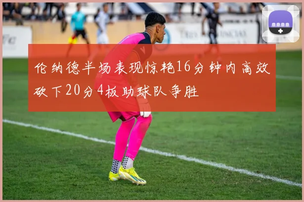 伦纳德半场表现惊艳16分钟内高效砍下20分4板助球队争胜