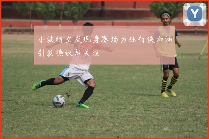 小波特女友现身赛场为独行侠加油引发热议与关注