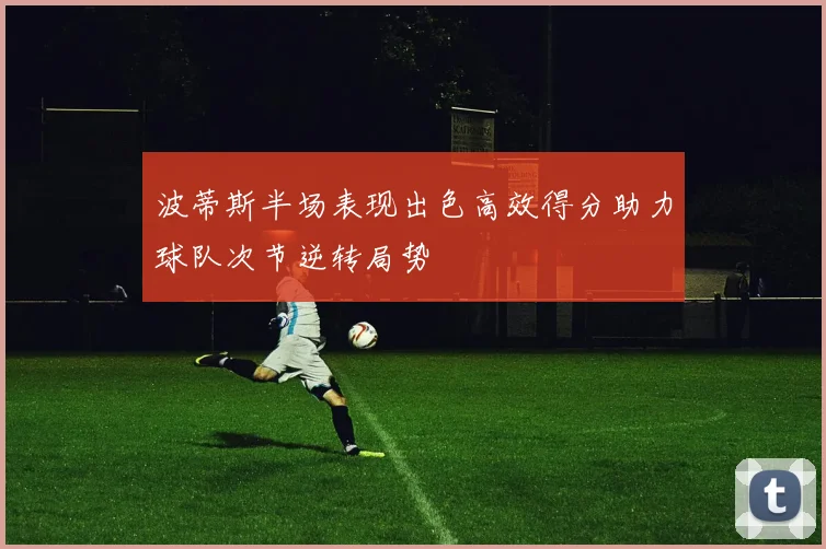 波蒂斯半场表现出色高效得分助力球队次节逆转局势
