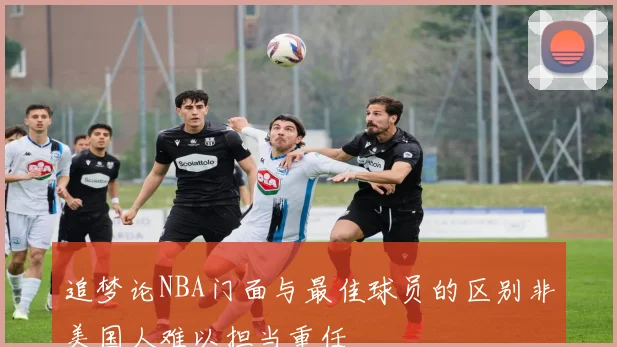 追梦论NBA门面与最佳球员的区别非美国人难以担当重任