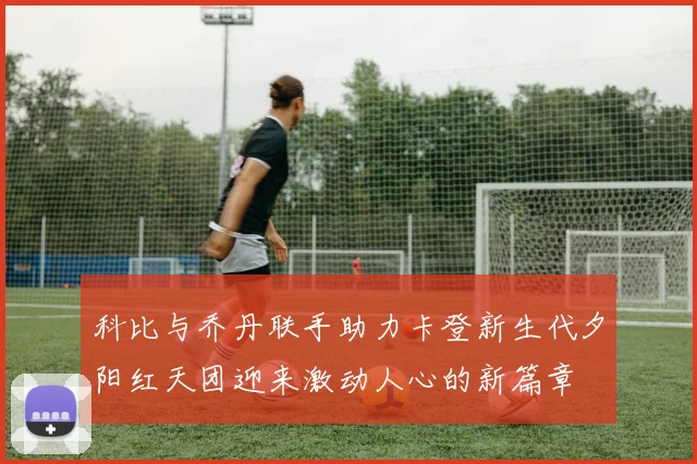 科比与乔丹联手助力卡登新生代夕阳红天团迎来激动人心的新篇章