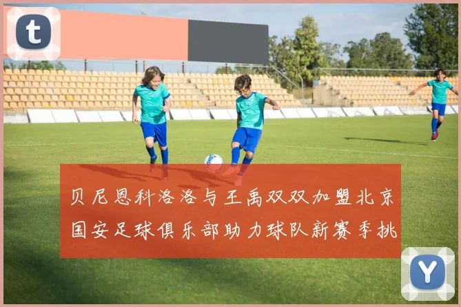 贝尼恩科洛洛与王禹双双加盟北京国安足球俱乐部助力球队新赛季挑战