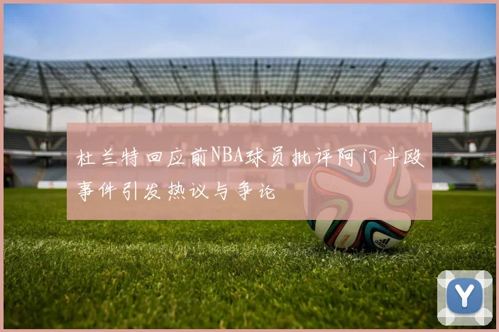 杜兰特回应前NBA球员批评阿门斗殴事件引发热议与争论
