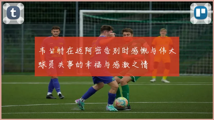 韦甘特在迈阿密告别时感慨与伟大球员共事的幸福与感激之情
