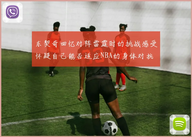 东契奇回忆对阵雷霆时的挑战感受怀疑自己能否适应NBA的身体对抗