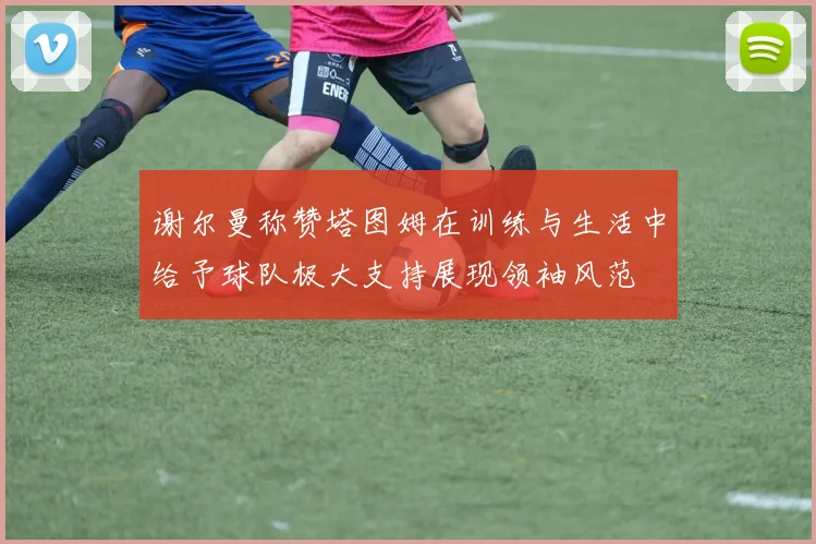 谢尔曼称赞塔图姆在训练与生活中给予球队极大支持展现领袖风范