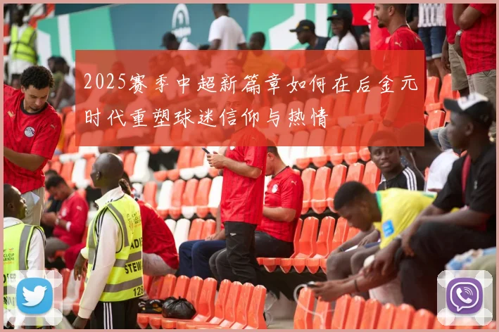 2025赛季中超新篇章如何在后金元时代重塑球迷信仰与热情