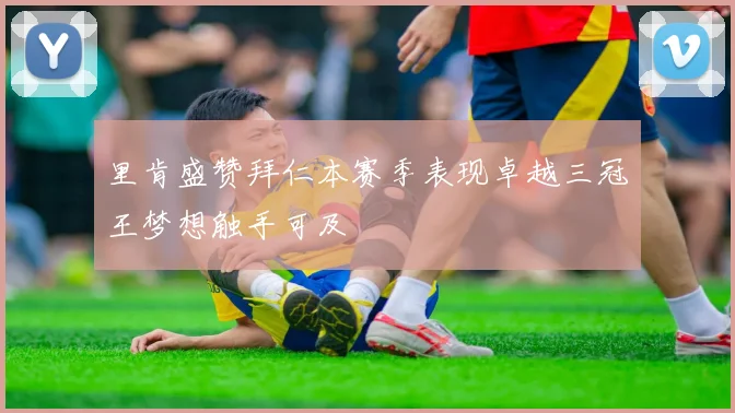 里肯盛赞拜仁本赛季表现卓越三冠王梦想触手可及