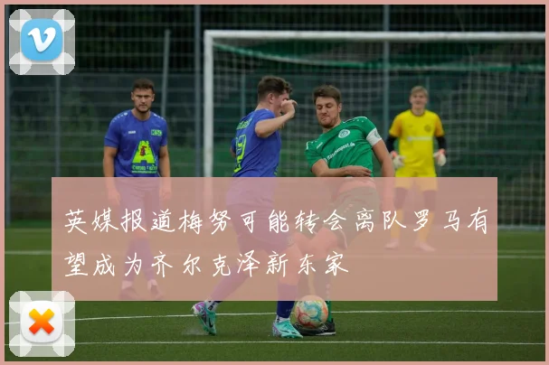 英媒报道梅努可能转会离队罗马有望成为齐尔克泽新东家