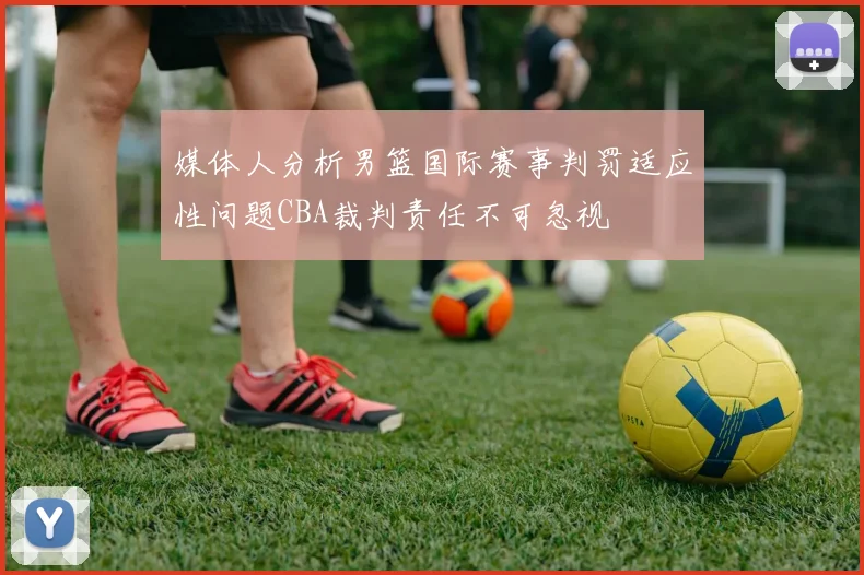 媒体人分析男篮国际赛事判罚适应性问题CBA裁判责任不可忽视