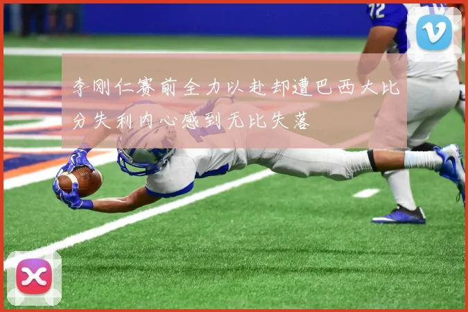李刚仁赛前全力以赴却遭巴西大比分失利内心感到无比失落