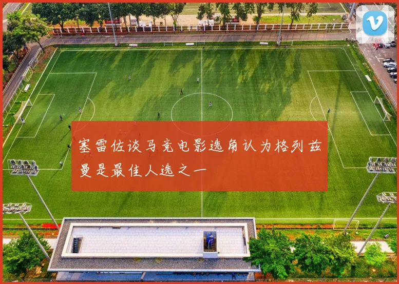塞雷佐谈马竞电影选角认为格列兹曼是最佳人选之一
