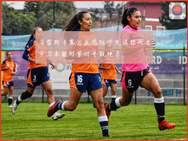 马雷斯卡赛后反思防守失误称两名中卫未能盯紧对手致绝杀