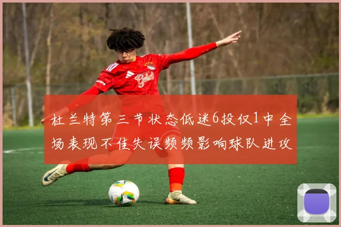 杜兰特第三节状态低迷6投仅1中全场表现不佳失误频频影响球队进攻
